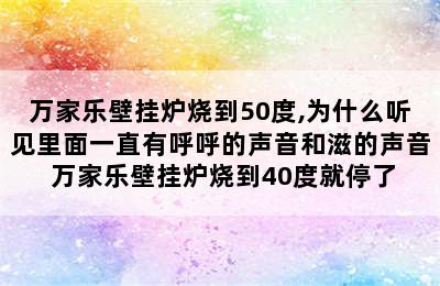 万家乐壁挂炉烧到50度,为什么听见里面一直有呼呼的声音和滋的声音 万家乐壁挂炉烧到40度就停了